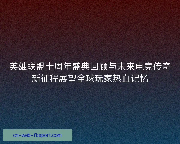 英雄联盟十周年盛典回顾与未来电竞传奇新征程展望全球玩家热血记忆