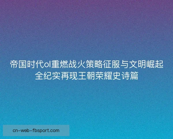 帝国时代ol重燃战火策略征服与文明崛起全纪实再现王朝荣耀史诗篇