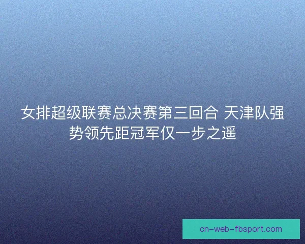 女排超级联赛总决赛第三回合 天津队强势领先距冠军仅一步之遥